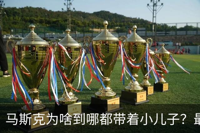 马斯克为啥到哪都带着小儿子？最喜小儿亡赖：偏爱之外还有大计划